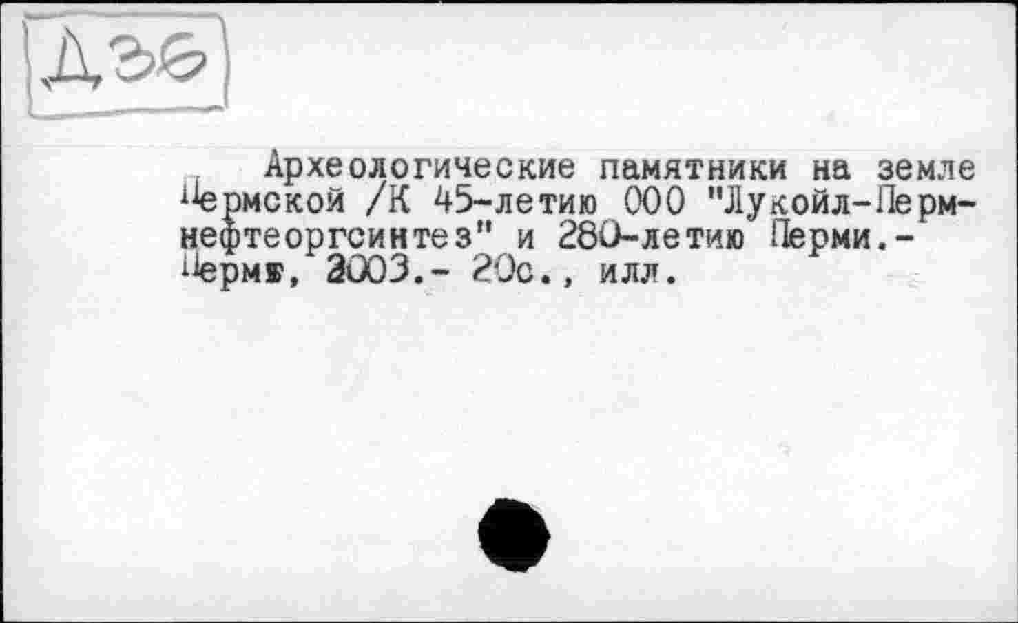 ﻿Археологические памятники на земле {1ермской /К 45-летию ООО "Лукойл-Перм-нефтеоргсинтез” и 280-летию Перми. -Лерм», 2003.- 20с., илл.